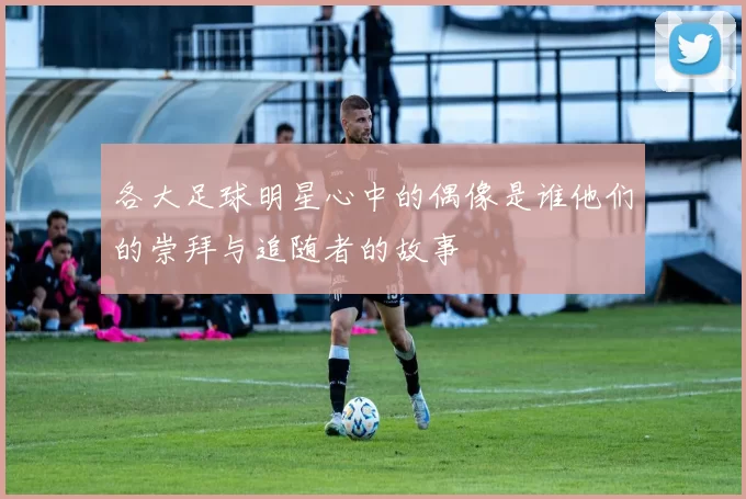 各大足球明星心中的偶像是谁他们的崇拜与追随者的故事