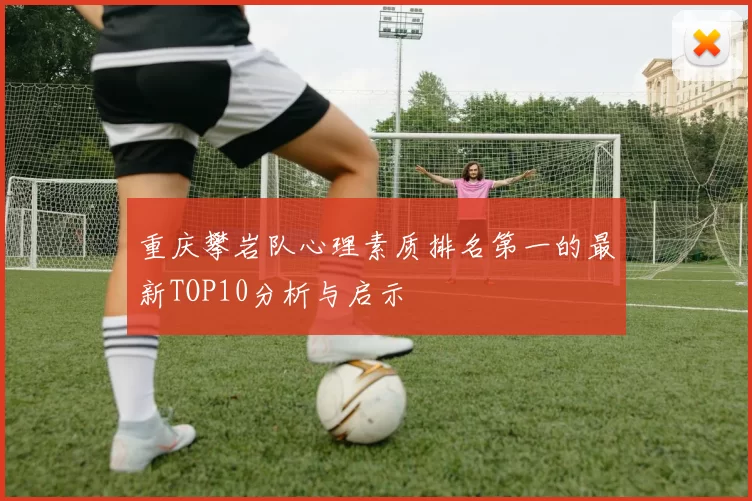 重庆攀岩队心理素质排名第一的最新TOP10分析与启示